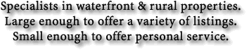 Specialists in waterfront and rural properties. Large enough to offer a variety of listings. Small enough to offer personal service.